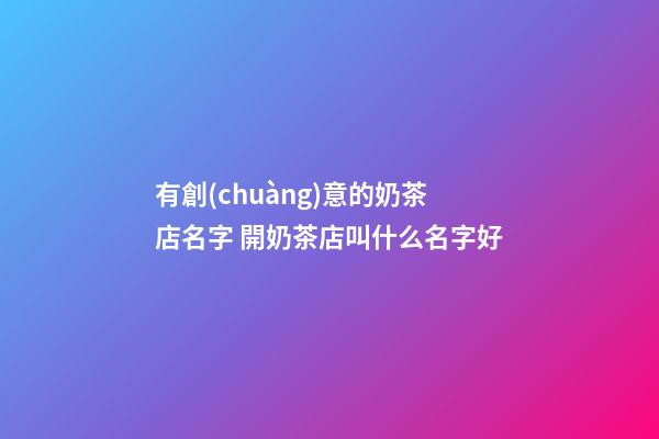 有創(chuàng)意的奶茶店名字 開奶茶店叫什么名字好